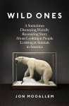 Mooallem_Wild Ones (WILD ONES: A Sometimes Dismaying, Weirdly Reassuring Story About Looking at People Looking at Animals in America by Jon Mooallem)
